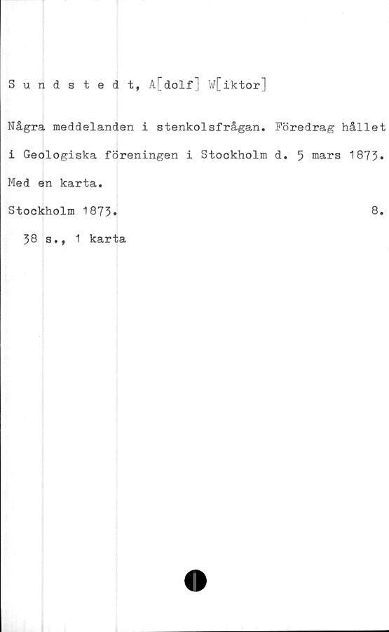  ﻿Sundstedt, A[dolf] W[iktor]
Några meddelanden i stenkolsfrågan. Föredrag hållet
i Geologiska föreningen i Stockholm d. 5 mars 1873»
Med en karta.
Stockholm 1873.	8.
38 s., 1
karta