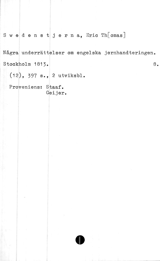  ﻿Swedenstjerna, Eric ThFomas]
Några underrättelser om engelska jernhandteringen.
Stockholm 1813.	8.
(12), 397 s., 2 utviksbl.
Proveniens: Staaf.
Geijer.
