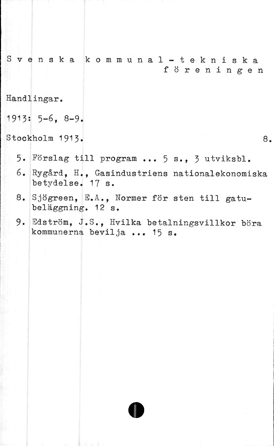  ﻿Svenska kommunal-tekniska
föreningen
Handlingar.
1913: 5-6, 8-9.
Stockholm 1913»
8.
5.	Förslag till program ... 5 s., 3 utviksbl.
6.	Rygård, H., Gasindustriens nationalekonomiska
betydelse. 17 s.
8.	Sjögreen, E.A., Normer för sten till gatu-
beläggning. 12 s.
9.	Edström, J.S., Hvilka betalningsvillkor böra
kommunerna bevilja ... 15 s.