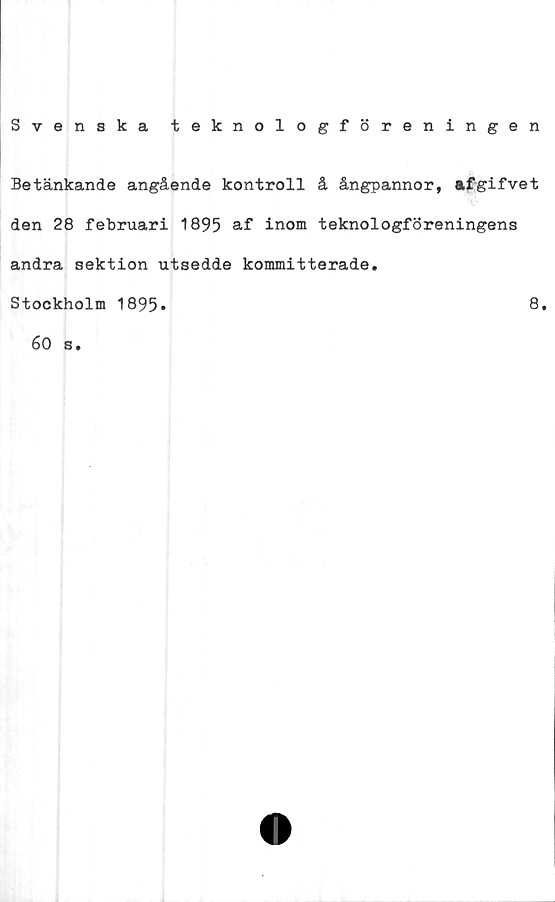  ﻿Svenska teknologföreningen
Betänkande angående kontroll å ångpannor, afgifvet
den 28 februari 1895 af inom teknologföreningens
andra sektion utsedde kommitterade.
Stockholm 1895»
60 s.
8.