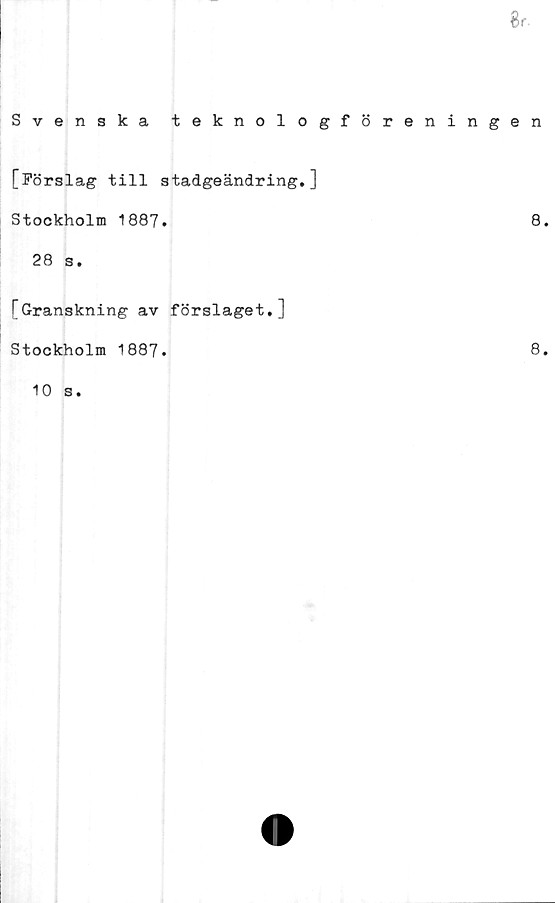  ﻿8 r-
Svenska teknologföreningen
[Förslag till stadgeändring.]
Stockholm 1887.	8.
28 s.
[Granskning av förslaget.]
Stockholm 1887.
10 s.
8.