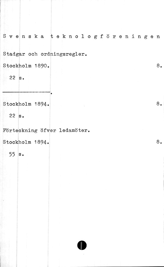  ﻿Svenska teknologföreningen
Stadgar och ordningsregler.
Stockholm 1890.	8.
22 s.
Stockholm 1894»
22 s.
Förteckning öfver ledamöter.
Stockholm 1894»
55 s.
8.
8.