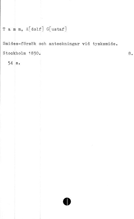  ﻿Tamm, A[dolf] G-[ustaf]
Smides-försök och anteckningar vid tysksmide.
Stockholm 1830.
54 s