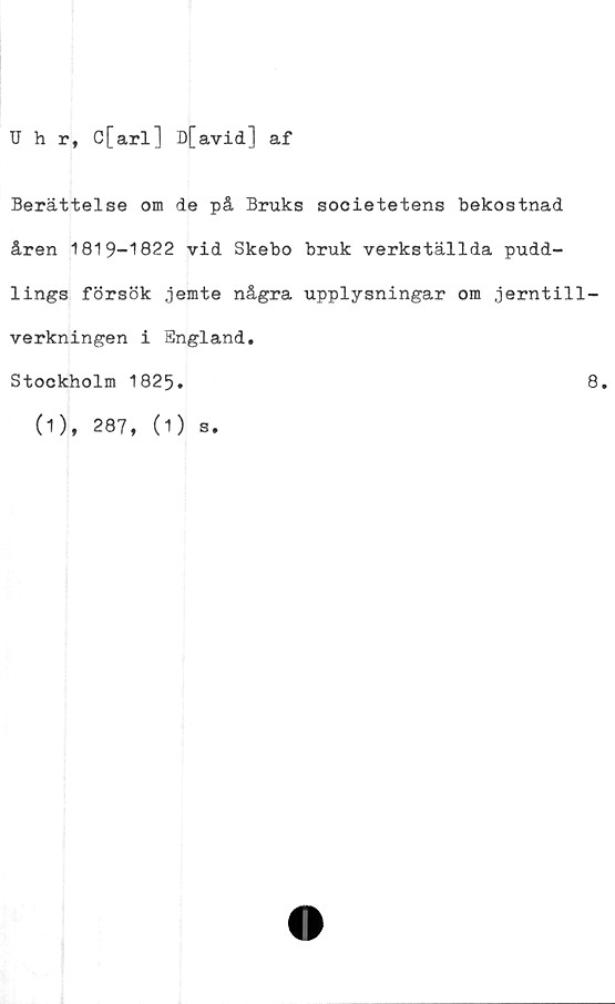  ﻿Hhr, C[arl] D[avid] af
Berättelse om de på Bruks societetens bekostnad
åren 1819-1822 vid Skebo bruk verkställda pudd-
lings försök jemte några upplysningar om jerntill-
verkningen i England.
Stockholm 1825.
(1), 287, (1) s.
8.