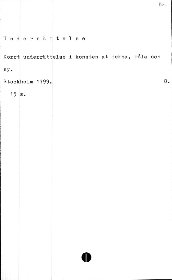  ﻿Ir.
Underrättelse
Korrt underrättelse i konsten at tekna, måla och
sy*
Stockholm 1799*	8*
15 s.