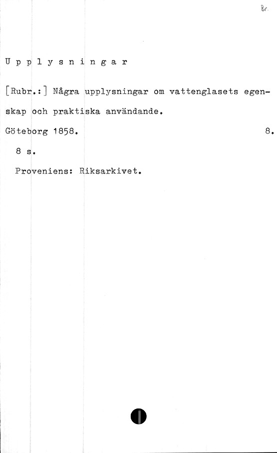  ﻿Ir
Upplysningar
[Rubr.:] Några upplysningar om vattenglasets egen-
skap och praktiska användande.
Göteborg 1858.	8.
8 s.
Proveniens: Riksarkivet.