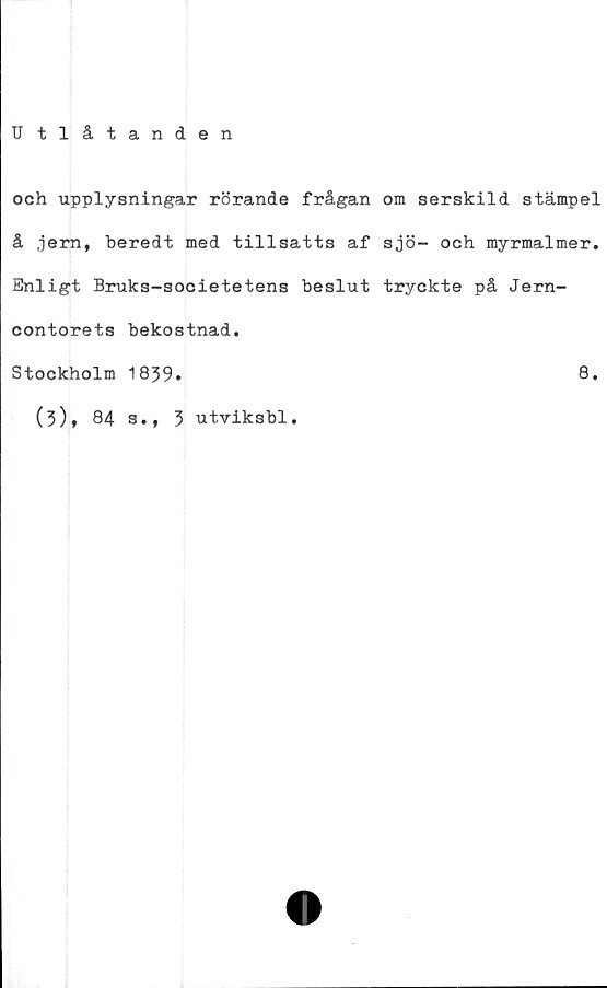  ﻿U tlåtanden
och upplysningar rörande frågan om serskild stämpel
å ,jern, beredt med tillsatts af sjö- och myrmalmer.
Enligt Bruks-societetens beslut tryckte på Jern-
contorets bekostnad.
Stockholm 1839.	8.
(3), 84 s.,
3 utviksbl.