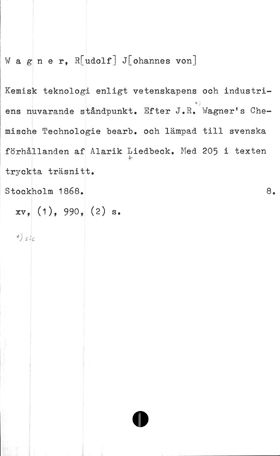 ﻿Wagner, R[udolf] j[ohannes von]
Kemisk teknologi enligt vetenskapens och industri-
ens nuvarande ståndpunkt. Efter J.R. Wagner's Che-
mische Technologie bearb. och lämpad till svenska
förhållanden af Alarik Liedbeck. Med 205 i texten
+-
tryckta träsnitt.
Stockholm 1868.	8.
xv, (1), 990, (2) s.
*) S*t

