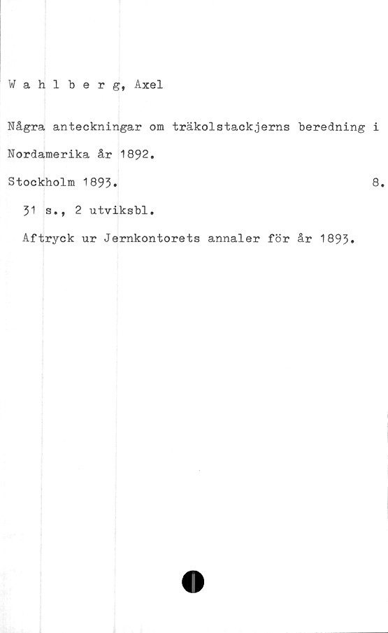  ﻿Wahlberg, Axel
Några anteckningar om träkolstackjerns beredning i
Nordamerika år 1892.
Stockholm 1893.
8.
31 s., 2 utviksbl.
Aftryck ur Jernkontorets annaler för år 1893*