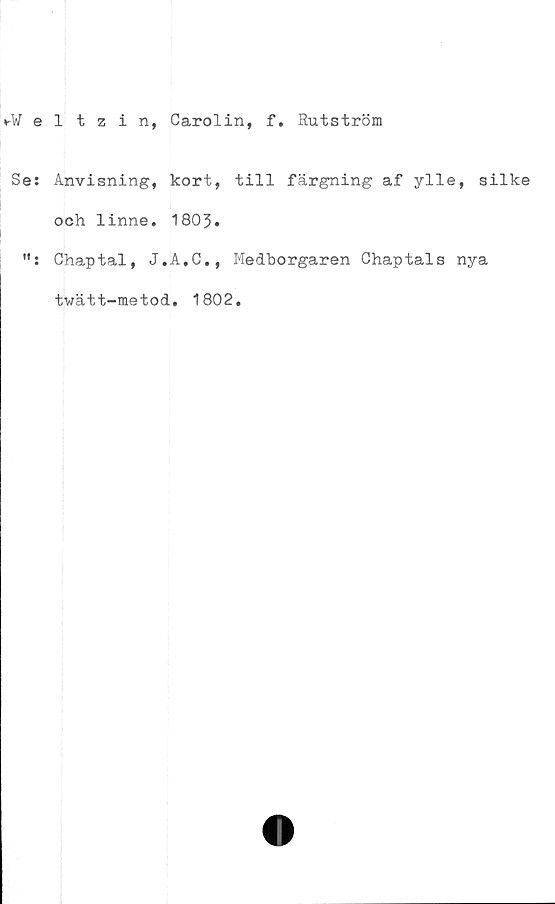  ﻿*-¥eltzin, Carolin, f. Rutström
Se:
t» •
Anvisning, kort,
och linne. 1803.
Chaptal, J.A.C.,
twätt-metod. 1802
till färgning af ylle, silke
Medborgaren Chaptals nya