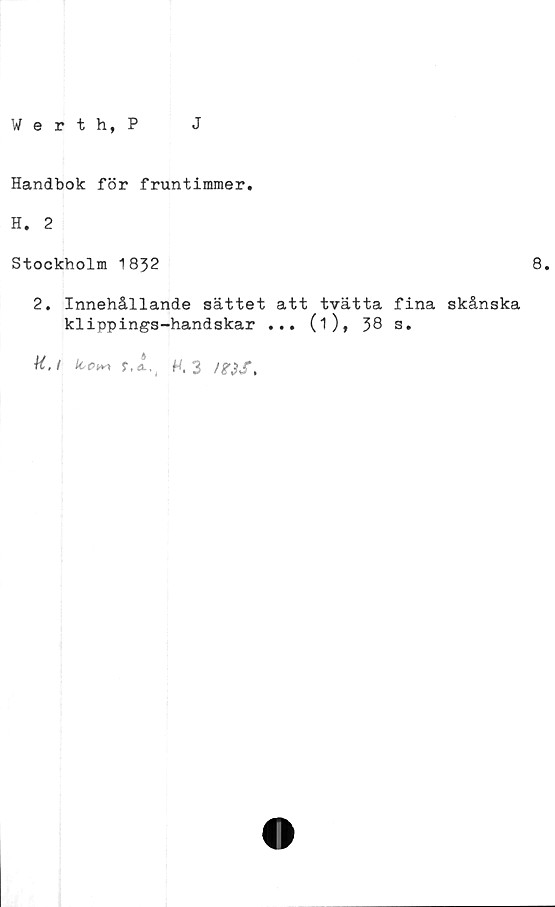  ﻿Werth, P
J
Handbok för fruntimmer.
H. 2
Stockholm 1832
8.
2. Innehållande sättet att tvätta fina skånska
klippings-handskar ... (i), 38 s.
H.i tco^ r,A.( H.3 itiS.
