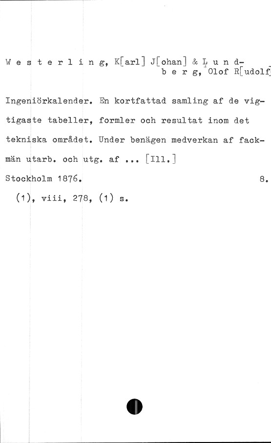  ﻿Westerling, K[arl] j[ohan] & Lund-
berg, Olof R[udolf]
Ingeniörkalender. En kortfattad samling af de vig-
tigaste tabeller, formler och resultat inom det
tekniska området. Under benägen medverkan af fack-
män utarb. och utg. af ... [ill.]
Stockholm 1876.	8.
(1), viii, 278, (1) s.