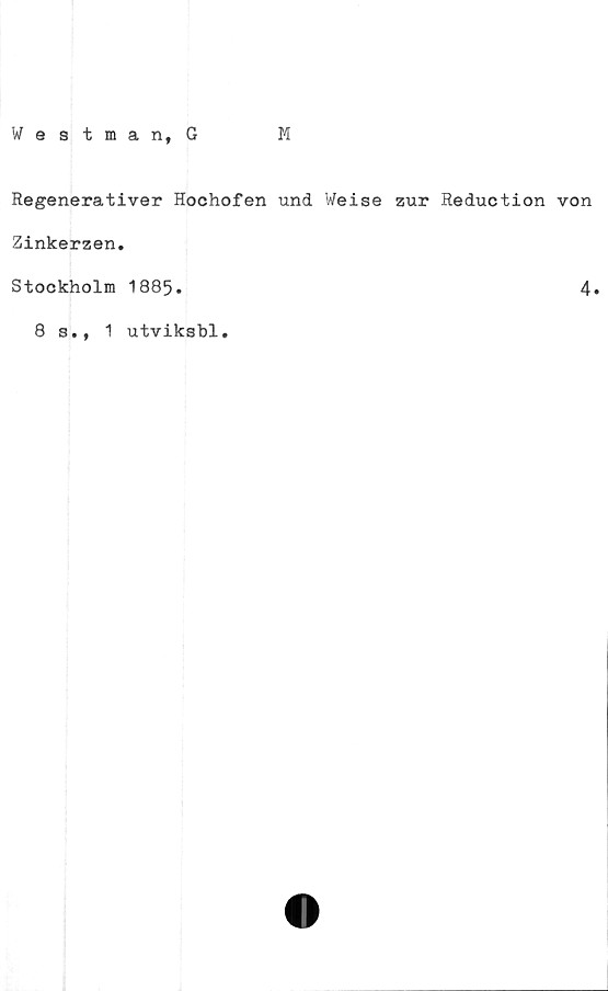  ﻿Westman, G
M
Regenerativer Hochofen und Weise zur Reduction von
Zinkerzen.
Stockholm 1885.	4*
8 s., 1 utviksbl.