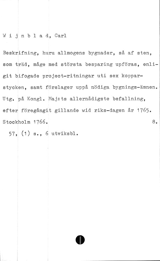  ﻿Wijnblad, Carl
Beskrifning, huru allmogens bygnader, så af sten,
som träd, måge med största besparing upföras, enli-
git bifogade project-ritningar uti sex koppar-
stycken, samt förslager uppå nödiga bygnings-ämnen.
Utg. på Kongl. Maj sts allernådigste befallning,
efter föregångit gillande wid riks-dagen år 1765.
Stockholm 1766.	8.
57* (O s., 6 utviksbl