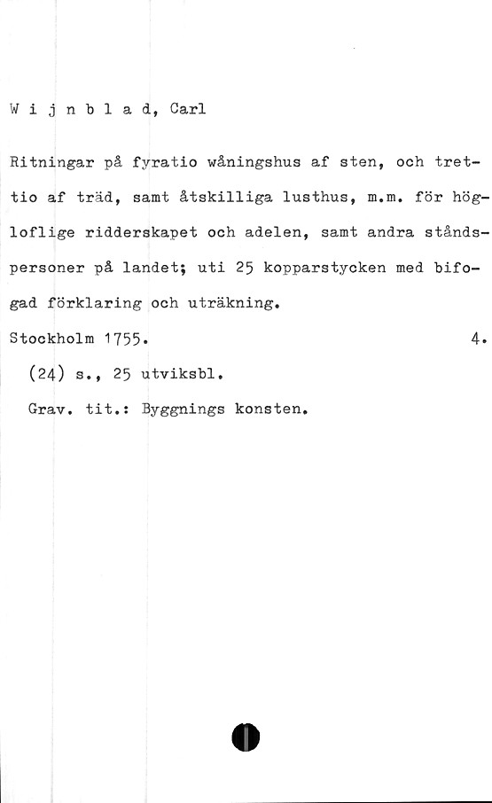  ﻿Wijnblad, Carl
Ritningar på fyratio wåningshus af sten, och tret-
tio af träd, samt åtskilliga lusthus, m.m. för hög-
loflige ridderskapet och adelen, samt andra stånds-
personer på landet; uti 25 kopparstycken med bifo-
gad förklaring och uträkning.
Stockholm 1755
(24) 3., 25
Grav. tit.:
utviksbl.
Byggnings konsten.
4.