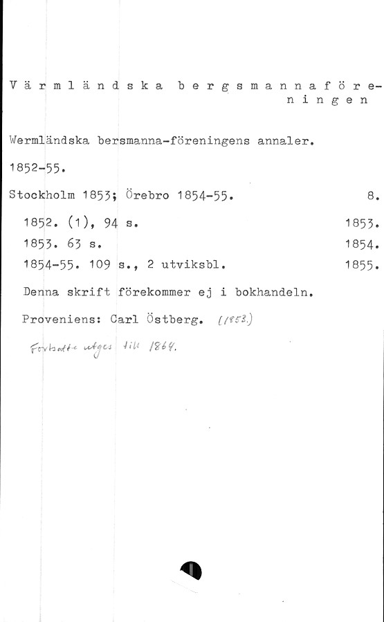  ﻿Värmländska bergsmannaföre-
ningen
Wermländska bersmanna-föreningens annaler.
1852-55.
Stockholm 1855;	Örebro	1854-55.	8.
1852.	(1), 94	s.	1853.
1853.	63 s.	1854.
I854-55. 109 s.,	2	utviksbl.	1855.
Denna skrift förekommer ej i bokhandeln.
Proveniens: Carl Östberg.
CJ	41 li