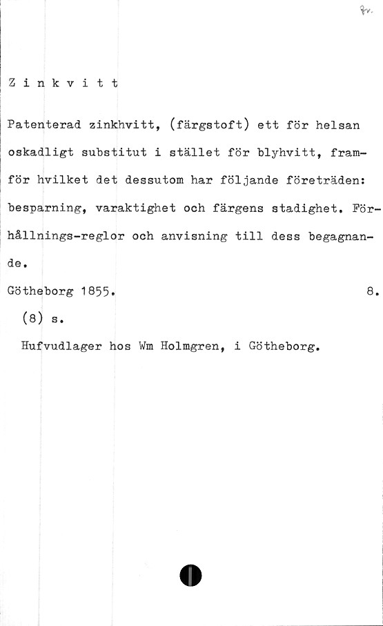  ﻿Patenterad zinkhvitt, (färgstoft) ett för helsan
oskadligt substitut i stället för blyhvitt, fram-
för hvilket det dessutom har följande företräden:
besparning, varaktighet och färgens stadighet. För-
hållnings-reglor och anvisning till dess begagnan-
de .
Götheborg 1855*	8»
(8) s.
Hufvudlager hos Wm Holmgren, i Götheborg.