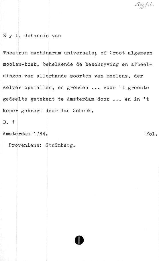  ﻿Z y 1, Johannis van
Theatrum machinarum universala; of Groot algemeen
moolen-boek, behelzende de beschryving en afbeel-
dingen van allerhande soorten van moolens, der
zelver opstallen, en gronden ... voor 't grooste
gedeelte getekent te Amsterdam door ... en in 't
koper gebragt door Jan Schenk.
D. 1
Amsterdam 1734*	Fol.
Proveniens: Strömberg