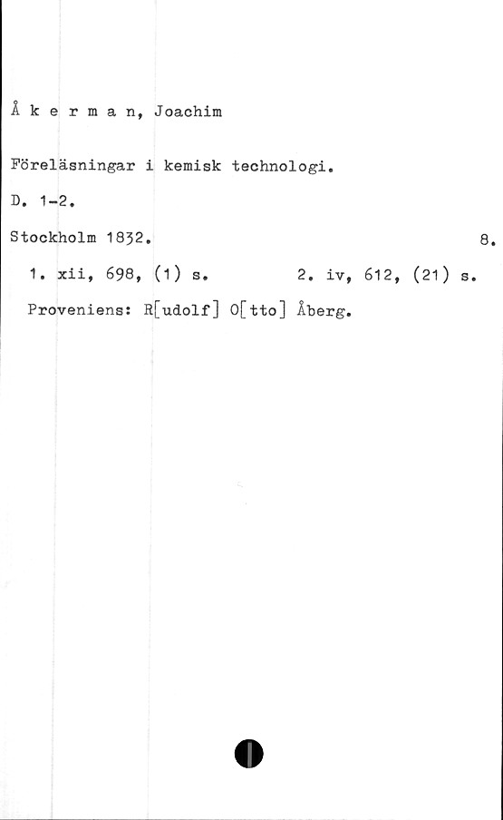  ﻿Åkerman, Joachim
Föreläsningar i kemisk technologi,
D. 1-2.
Stockholm 1832.
1. xii, 698, (i) s.	2. iv,
Proveniens: R[udolf] O[tto] Åberg.
8.
612, (21) s.
