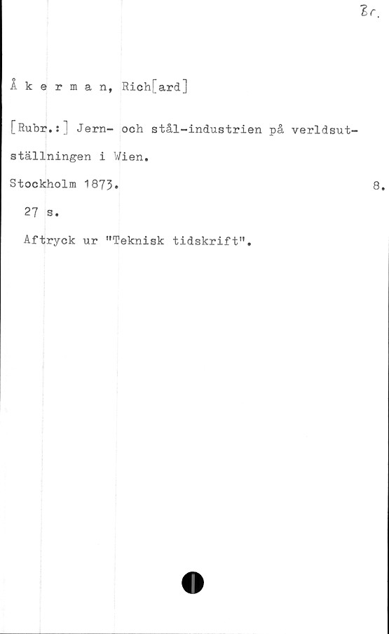  ﻿Åkerman, Rich[ard]
[Rubr.:] Jern- och stål-industrien på verldsut-
ställningen i Wien.
Stockholm 1873*
27 s.
Aftryck ur "Teknisk tidskrift".