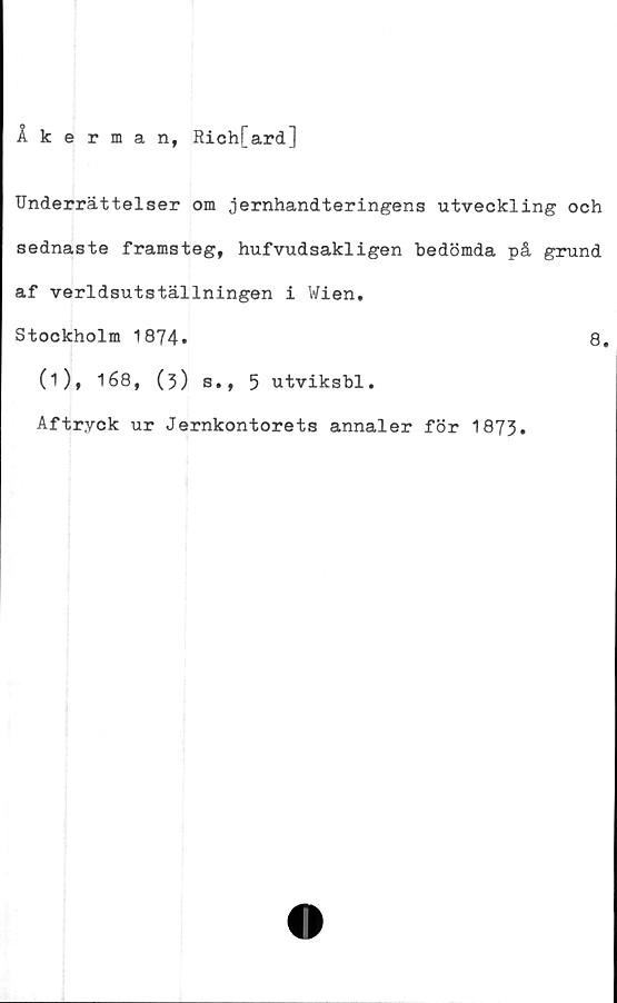  ﻿Åkerman, Rich[ard]
Underrättelser om jernhandteringens utveckling och
sednaste framsteg, hufvudsakligen bedömda på grund
af världsutställningen i Wien.
Stockholm 1874.	8.
(1), 168, (3) s., 5 utviksbl.
Aftryck ur Jernkontorets annaler för 1873.