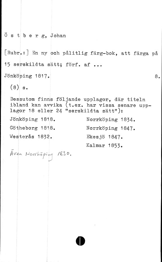  ﻿0 stberg, Johan
[Rubr.:] En ny och pålitlig färg-bok, att färga på
15 serskildta sätt; förf. af ...
Jönköping 1817.	8.
(8) s.
Dessutom finns följande upplagor, där titeln
ibland kan avvika (t.ex. har vissa senare upp-
lagor 18 eller 24 "serskildta sätt"):
Jönköping 1818.
Götheborg 1818.
Westerås 1832.
Norrköping 1834.
Norrköping 1847.
Ekesjö 1847.
Kalmar 1853.
/ilo.