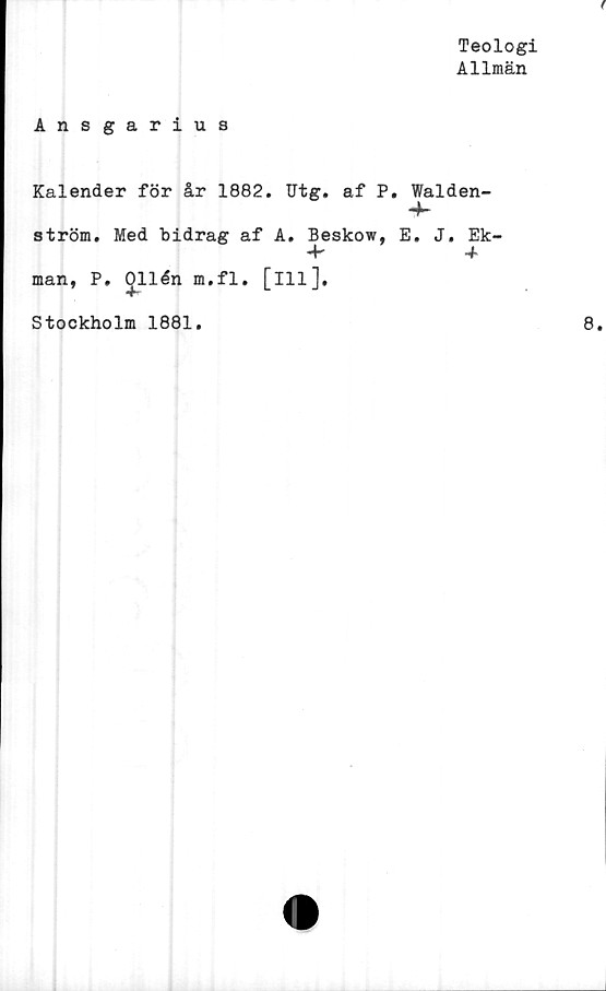  ﻿Teologi
Allmän
Ansgarius
Kalender för år 1882. Utg. af P. Walden-
ström. Med bidrag af A. Beskow, E. J. Ek-
4*	4
man, P, Ollén m.fl. [ill].
Stockholm 1881