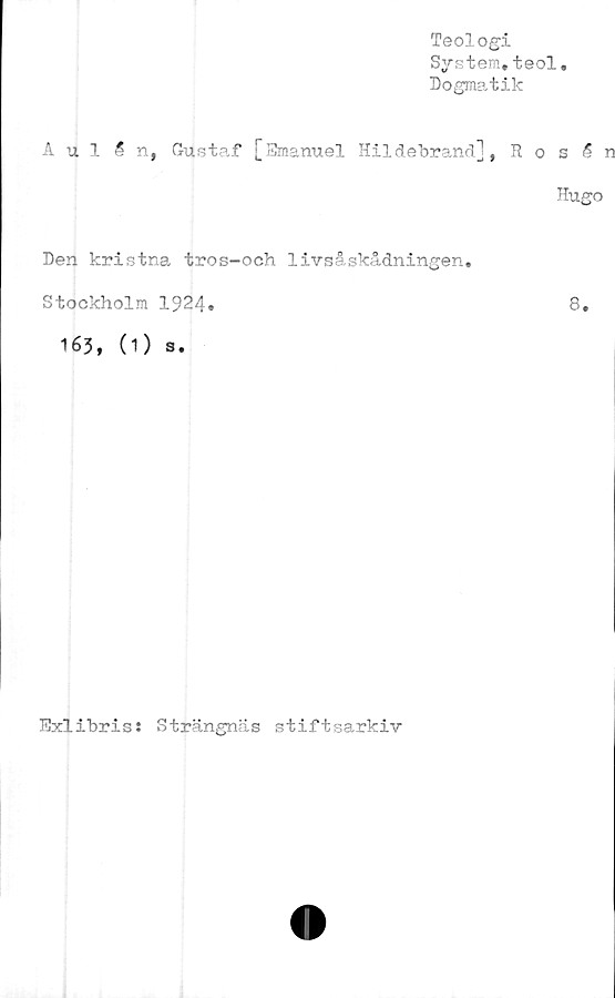  ﻿Teologi
System.teol
Dogmatik
Aulån, Gustaf [Emanuel Hildebrand], R o s 5 n
Hugo
Den kristna tros-och livsåskådningen»
Stockholm 1924.	8.
163, (1) s.
Exlibris: Strängncäs stiftsarkiv