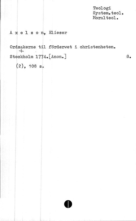  ﻿Teologi
System*teol
Moralteol.
Axelson, Elieser
Ordsakerne til förderwet i christenheten.
4*
Stockholm 1774»[Anon.]
(2), 108 a
8.