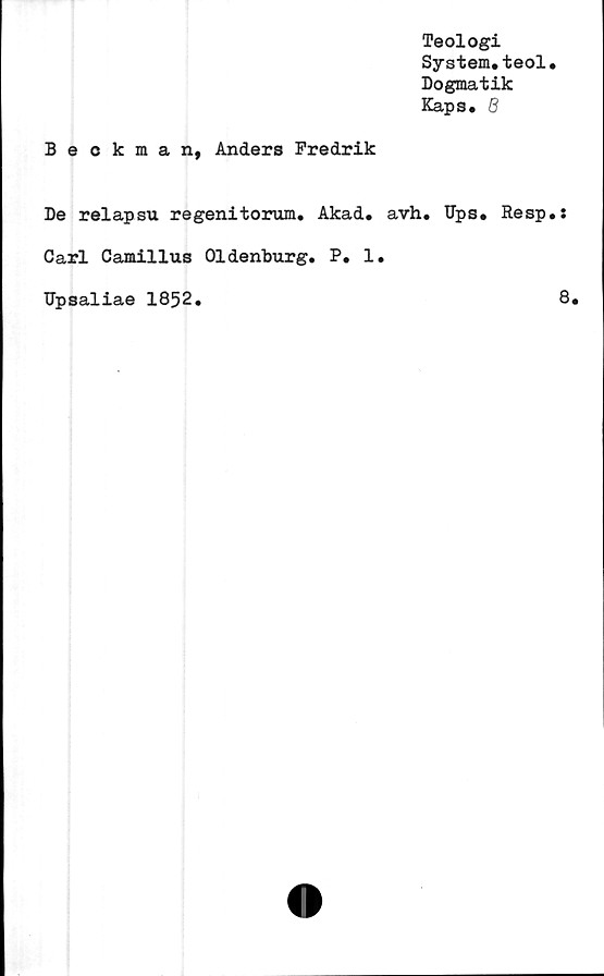 ﻿Teologi
System.teol.
Dogmatik
Kaps. 6
Beckman, Anders Fredrik
De relapsu regenitorum. Akad. avh. Ups. Resp.:
Carl Camillus Oldenburg. P. 1.
Upsaliae 1852.
8.