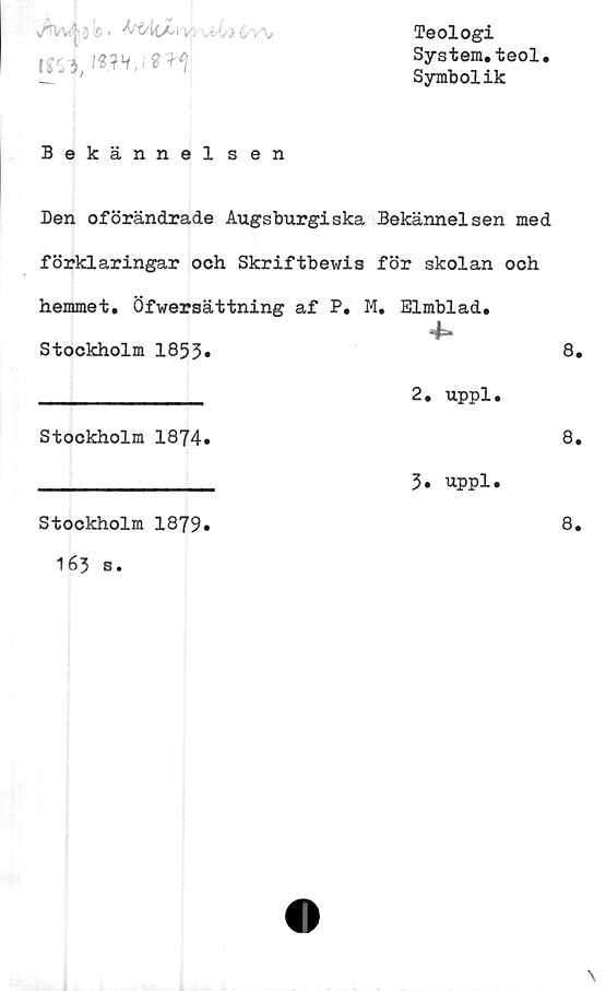  ﻿Av/*' 3 ® . ^É4tXl- WU-t?
no, iw.isn
Teologi
System.teol.
Symbolik
Bekännel sen
Den oförändrade Augsburgiska Bekännelsen med
förklaringar och Skriftbewis för skolan och
hemmet. Öfwersättning af P. M. Elmblad.
Stockholm 1853.	8.
_____________ 2. uppl.
Stockholm 1874»	8.
_____________ 3» uppl.
Stockholm 1879»	8.
163 s.
\