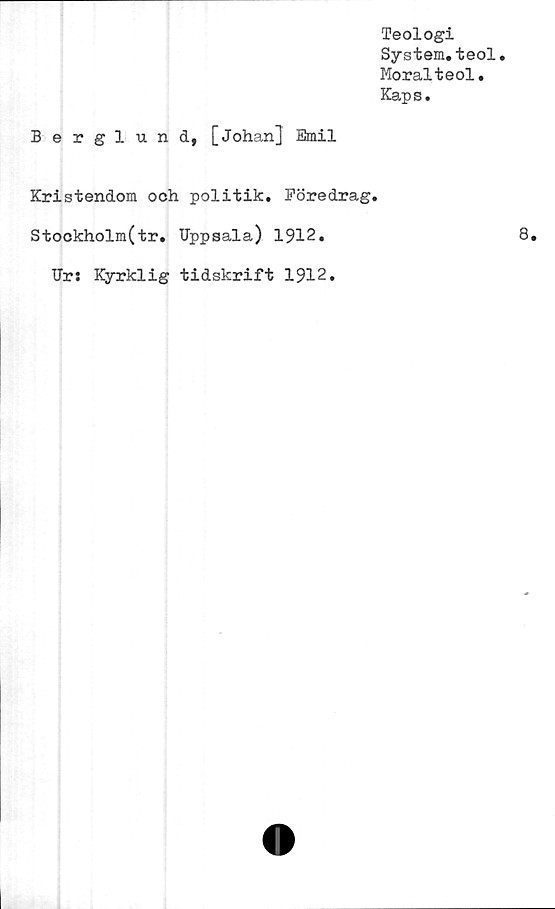  ﻿Teologi
System.teol.
Moralteol.
Kaps.
Berglund, [Johan] Emil
Kristendom och politik. Föredrag.
Stockholm(tr. Uppsala) 1912.
Ur: Kyrklig tidskrift 1912.