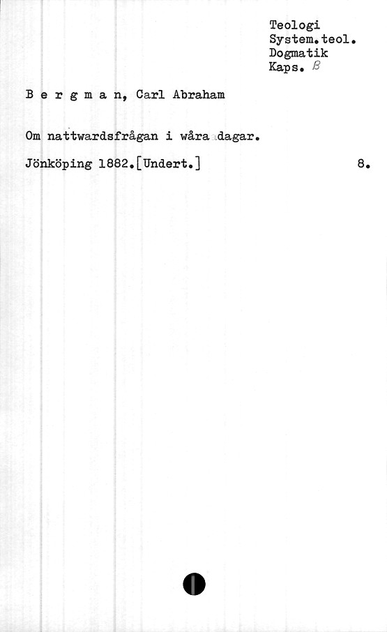  ﻿Teologi
System*teol.
Dogmatik
Kaps. B
Bergman, Carl Abraham
Om nattwardsfrågan i wåra dagar.
Jönköping 1882.[Undert.]