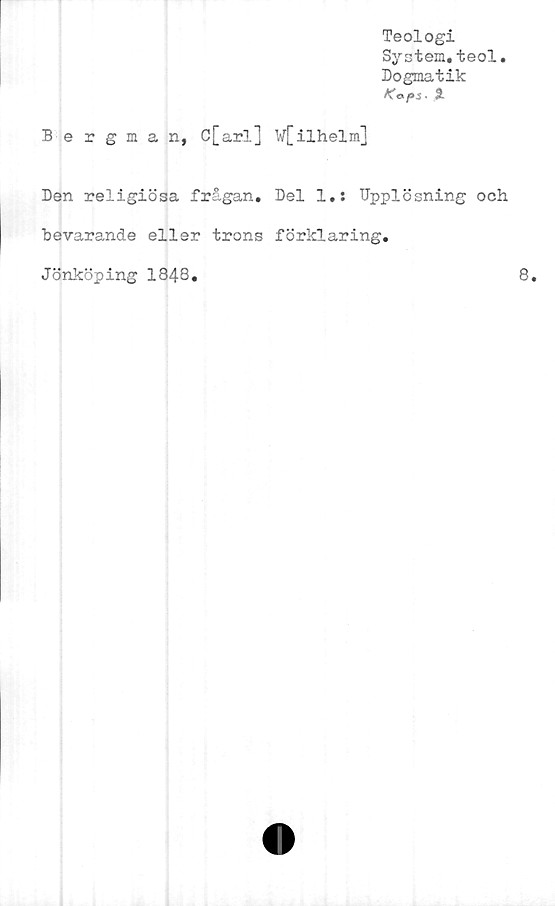 ﻿Teologi
System.teol.
Dogmatik
Kapi. %
Bergman, C[arl] W[ilhelm]
Den religiösa frågan. Del 1.: Upplösning och
bevarande eller trons förklaring.
Jönköping 1848.	8.