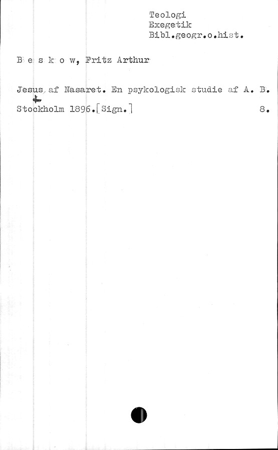  ﻿Teologi
Exegetik
Bibl.geogr.o.hist
Beskow, Pritz Arthur
Jesus,af Nasaret. En psykologisk studie af A. B.
Stockholm 1896.[Sign.1
8.