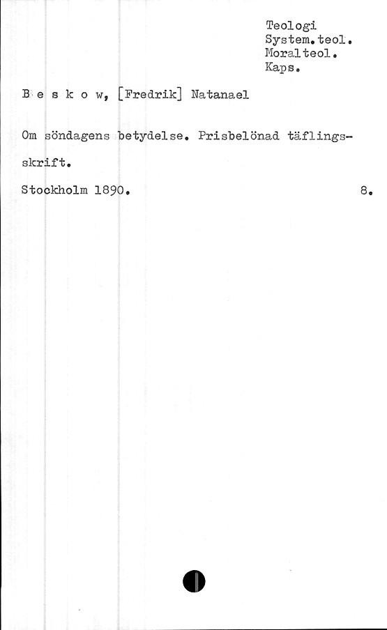  ﻿Teologi
System.teol.
Moralteol.
Kaps.
Beskow, [Fredrik] Natanael
Om söndagens betydelse. Prisbelönad täflings-
skrift.
Stockholm 1890.