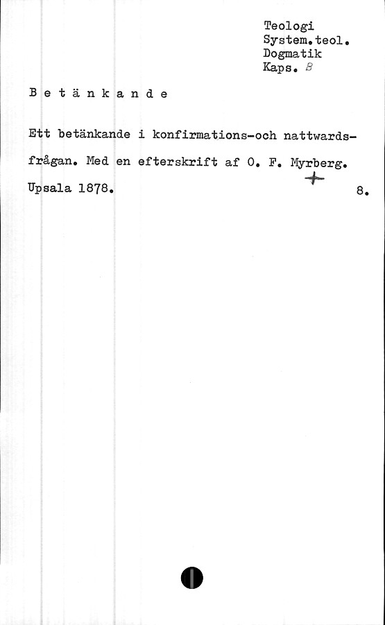 ﻿Teologi
System.teol.
Dogmatik
Kaps. B
Betänkande
Ett betänkande i konfirmations-och nattwards
frågan. Med en efterskrift af 0. F. Myrberg.
-f-
Upsala 1878.