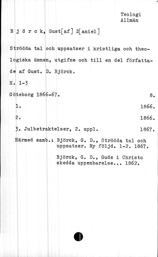  ﻿Teologi
Allmän
Björck, Gust[af] D[aniel]
Strödda tal och uppsatser i kristliga och theo-
logiska ämnen, utgifne och till en del författa-
de af Gust. D. Björck.	
H. 1-3	
Göteborg 1866-67.	8
1.	1866
2.	1866
3. Julbetraktelser, 2. uppl.	1867
Härmed samb.j Björck, G. D., Strödda tal och
uppsatser. Ny följd. 1-2. 1867.
Björck, G. D., Guds i Christo
skedda uppenbarelse... 1862.