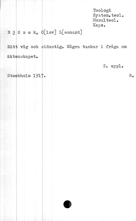  ﻿Teologi
System.teol.
Moralteol.
Kaps.
Björck, O[lov} L[eonard]
Rätt väg och sidostig. Några tankar i fråga om
äktenskapet.
2. uppl.
Stockholm 1917