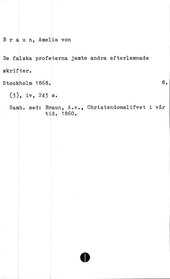  ﻿Braun, Amelie von
Be falska profeterna jemte andra efterlemnade
skrifter.
Stockholm 1868.
(3), iv, 245 s.
Samb. med: Braun, A.v., Christendomslifvet i
tid. 1860.
8.
vår