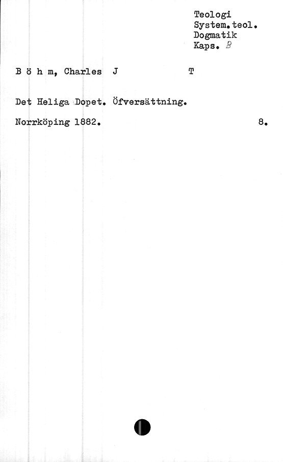  ﻿Teologi
System.teol.
Dogmatik
Kaps. S
Böhm, Charles J	T
Det Heliga Dopet. Öfversättning.
Norrköping 1882.
