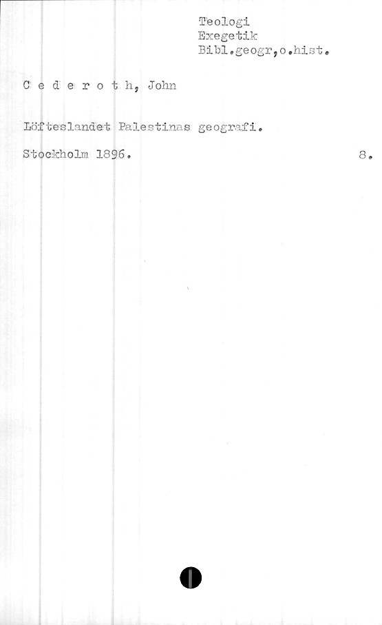  ﻿Teologi
Exegetik
Bibi.geogr,o,hist
Cederoth, John
Löfteslandet Palestinas geografi.
Stockholm 1896.
8.
