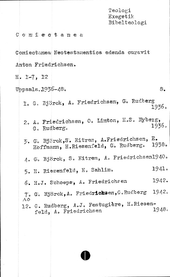  ﻿C' on£ectanea
Teologi
Exegetik
Bibeltaologi
C oniectanea.' Heo t es tacienti ca odenxla cur&vit
Anton Friadrichsen.
H. 1-7, 12
Uppsala, l'?3’6-48.
lo G. Björck, A» Friadrichseni, K» Rudberg
1936o
2» Ao Friedrichsen, 0» Linton, E.S. Uybexg,
Go Rudbergo	1936»
3'. G’o Björck, S. E i tram, A. Friadrichsen., El.
Hbffmann, H.Rieeenfeld, Go Rudbergo 1938»
4.	G-o Björck, So Eitrem, Ao Friedrichsenl940o
5.	K. Riesenfeld, E« Sahlin'»	1941»
6:. H.J. Schoeps, A» Friedrichsen	19'42»
7o G'o Björck,A» Friedriokoen,G.Rudberg 1942»
AO
12. G. Rudberg, A.J0 Festugi&re, HoRiesen-
feld, Ao Friedrichsen	l;948’t