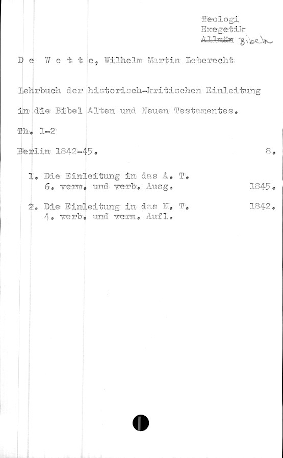  ﻿Teologi
Bxegetilt
Al-Sjwuaa
1} e Wette, Wilhelm' Martin Le be re ch t
Lehrbuch der historicch-kri ti schen Einleitung
in die Bibel Alten und Ueuen Testamentes.
Th. 1-2
Berlin 1842-45.	8.
1.	Die Einleitung in das A. T,
6, verra. und verb. Ausg.	1845 •
2.	Die Einleitung in das !v. T.	1842'.
4. verb. und verm. Aufl.