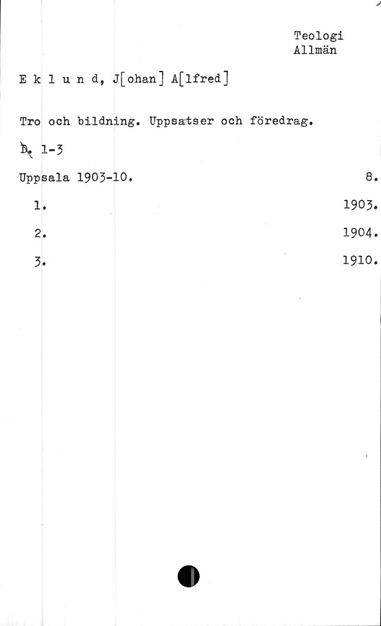  ﻿Teologi
Allmän
V
Eklund, j[ohan] A[lfred]
Tro och bildning. Uppsatser och föredrag.
\ 1-3
Uppsala 1903-10.	8.
1.	1903.
2.	1904.
3
1910