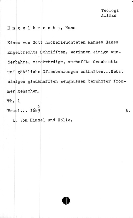  ﻿Teologi
Allmän
Engelbrecht, Hans
Eines von Gott hocherleuchteten Mannes Hanss
Engelbrechts Schrifften, worinnen einige wun-
derbahre, merckwtirdige, warhaffte Geschichte
und göttliche Offenbahrungen enthalten...Nebst
einigen glaubhafften Zeugniissen beriihmter from-
mer Menschen.
Th. 1
Wesel... 1689	8.
1. Vom Himmel und Hölle.