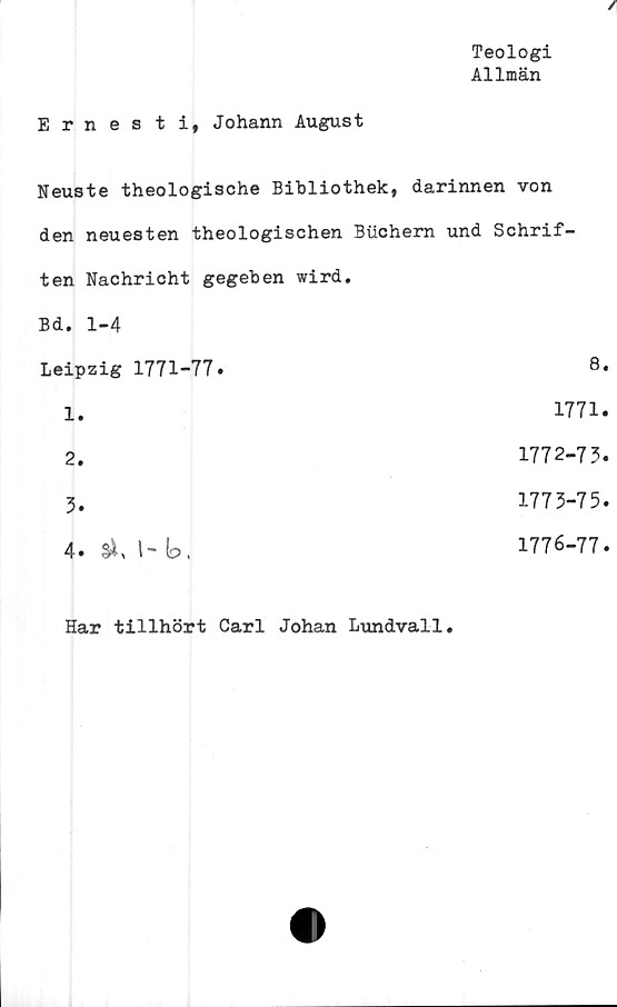  ﻿Teologi
Allmän
Ernesti, Johann August
Neuste theologische Bibliothek, darinnen von
den neuesten theologischen Buchern und Schrif-
ten Nachricht gegeben wird.
Bd. 1-4
Leipzig 1771-77•	8*
1
1771
2
1772-73.
3
1773-75
4* l- b,
1776-77.
Har tillhört Carl Johan Lundvall.