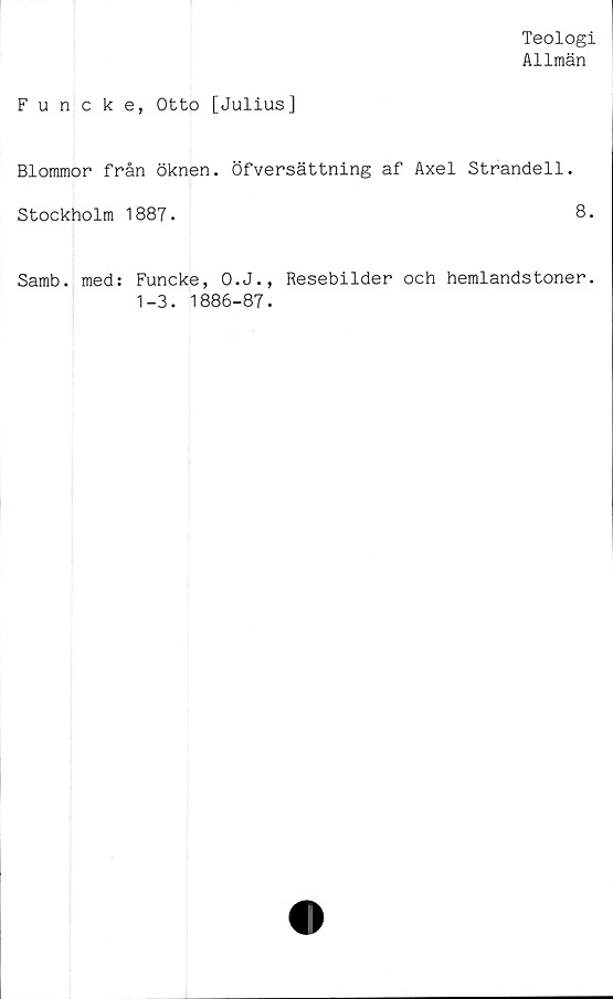  ﻿Teologi
Allmän
Funcke, Otto [Juliusj
Blommor från öknen. Öfversättning af Axel Strandell.
Stockholm 1887.	8.
Samb. med: Funcke, O.J., Resebilder och hemlandstoner.
1-3. 1886-87.