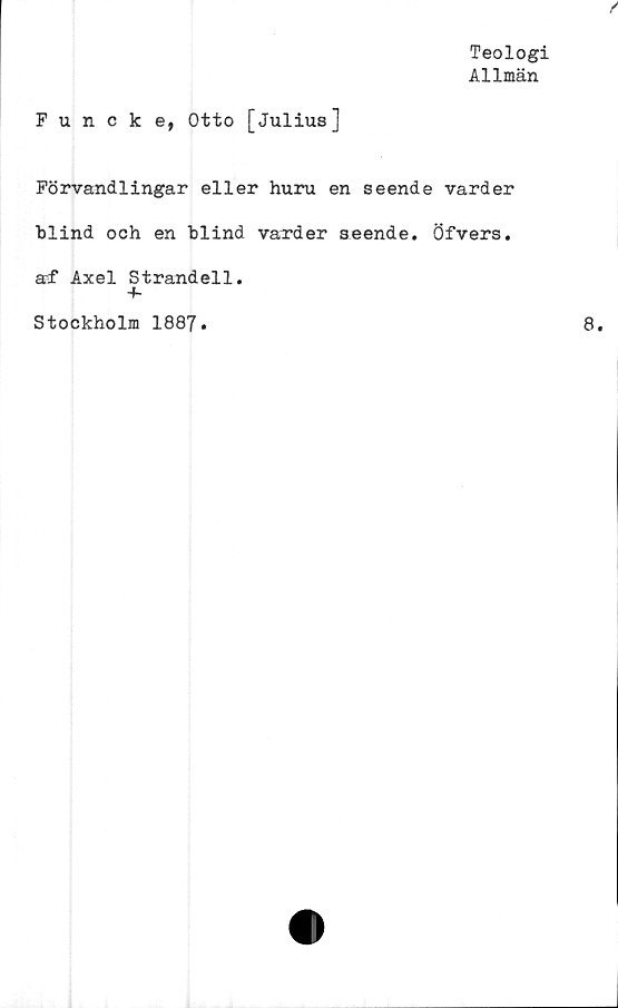  ﻿Teologi
Allmän
Funcke, Otto [Julius]
Förvandlingar eller huru en seende varder
blind och en blind varder seende. Öfvers.
arf Axel Strandell.
+-
Stockholm 1887.