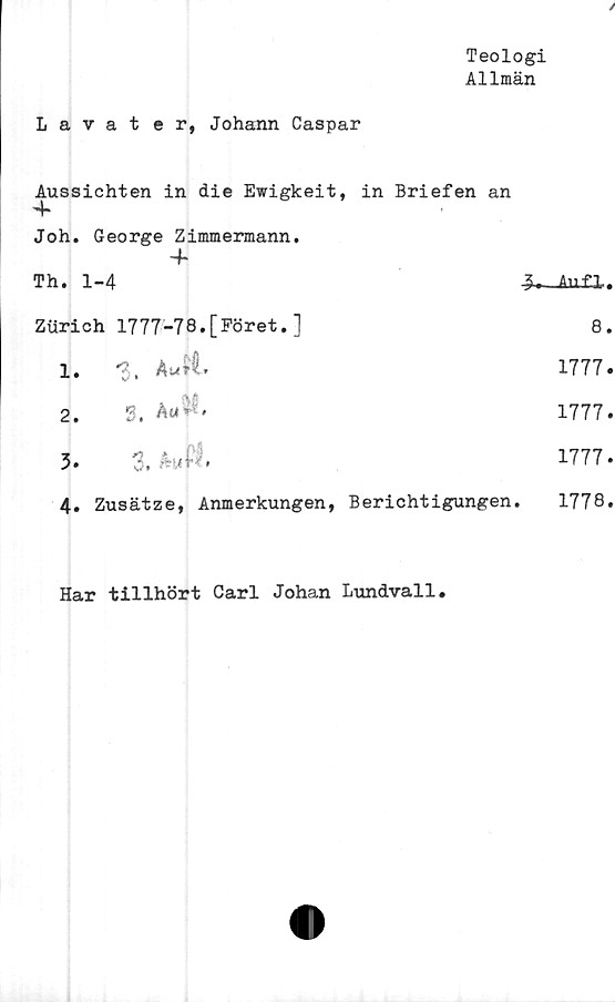  ﻿Teologi
Allmän
Lavater, Johann Caspar
Aussichten in die Ewigkeit, in Briefen an
4*
Joh. George Zimmermann.
4*
Th. 1-4	Auf.il.
Ziirich	1777-78.[Föret.]	8.
1.	3. Au?i	1777.
2.	3, Au**.	1777.
3.	3.	1777.
4. Zusätze, Anmerkungen, Berichtigungen.		1778.
Har tillhört Carl Johan Lundvall